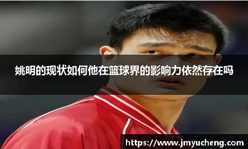 姚明的现状如何他在篮球界的影响力依然存在吗