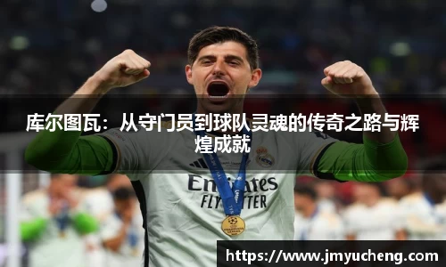 库尔图瓦：从守门员到球队灵魂的传奇之路与辉煌成就