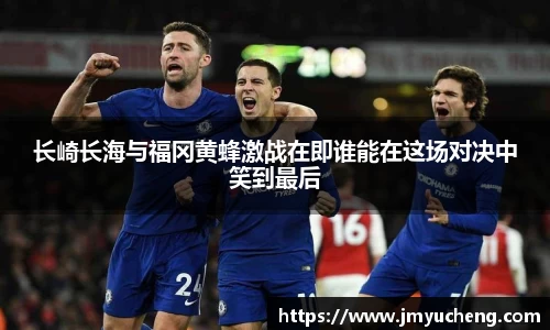 长崎长海与福冈黄蜂激战在即谁能在这场对决中笑到最后